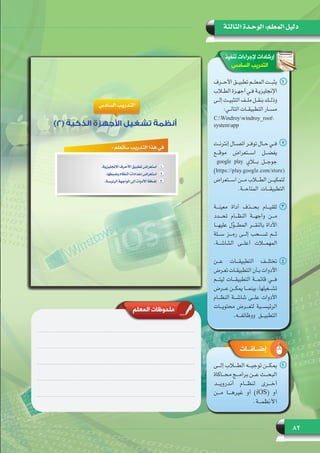 82
‫الثالثة‬ ‫الوحـدة‬ :‫المعلم‬ ‫دليل‬
‫تنفيذ‬ ‫إلجراءات‬ ‫إرشادات‬
‫السادس‬ ‫التدريب‬
11‫ـرف‬‫ـ‬‫ـ‬‫األح‬ ‫ـق‬‫ـ‬‫ـ‬‫تطبي‬ ‫ـم‬‫ـ‬‫ـ‬‫المعل‬ ‫ـت‬‫ـ‬‫ـ‬‫يثب‬
‫ـاب‬‫ـ‬‫ـ‬‫الط‬ ‫ـزة‬‫ـ‬‫ـ‬‫أجه‬ ‫ـي‬‫ـ‬‫ـ‬‫ف‬ ‫ـة‬‫ـ‬‫ـ‬‫اإلنجليزي‬
‫ـى‬‫ـ‬‫ـ‬‫إل‬ ‫ـت‬‫ـ‬‫ـ‬‫التثبي‬ ‫ـف‬‫ـ‬‫ـ‬‫مل‬ ‫ـل‬‫ـ‬‫ـ‬‫بنق‬ ‫ـك‬‫ـ‬‫ـ‬‫وذل‬
:‫ـي‬‫ـ‬‫ـ‬‫التال‬ ‫ـات‬‫ـ‬‫ـ‬‫التطبيق‬ ‫ـار‬‫ـ‬‫ـ‬‫مس‬
C:Windroywindroy_root
systemapp
22‫ـت‬‫ـ‬‫ـ‬‫إنترن‬ ‫ـال‬‫ـ‬‫ـ‬‫اتص‬ ‫ـر‬‫ـ‬‫ـ‬‫توف‬ ‫ـال‬‫ـ‬‫ـ‬‫ح‬ ‫ـي‬‫ـ‬‫ـ‬‫ف‬
‫موقـــع‬ ‫اســـتعراض‬ ‫يفضـــل‬
google play ‫بـــاي‬ ‫جوجـــل‬
)https://play.google.com/store(
‫اســـتعراض‬ ‫مـــن‬ ‫الطـــاب‬ ‫لتمكيـــن‬
.‫المتاحـــة‬ ‫التطبيقـــات‬
33‫معينـــة‬ ‫أداة‬ ‫بحـــذف‬ ‫للقيـــام‬
‫تحـــدد‬ ‫النظـــام‬ ‫واجهـــة‬ ‫مـــن‬
‫عليهـــا‬ ‫ل‬ّ‫و‬‫المطـــ‬ ‫بالنقـــر‬ ‫األداة‬
‫ســـلة‬ ‫رمـــز‬ ‫إلـــى‬ ‫تســـحب‬ ‫ثـــم‬
.‫الشاشـــة‬ ‫أعلـــى‬ ‫المهمـــات‬
44‫عـــن‬ ‫التطبيقـــات‬ ‫تختلـــف‬
‫ـرض‬‫ـ‬‫ـ‬‫تع‬ ‫ـات‬‫ـ‬‫ـ‬‫التطبيق‬ ‫ـأن‬‫ـ‬‫ـ‬‫ب‬ ‫األدوات‬
‫ليتـــم‬ ‫التطبيقـــات‬ ‫قائمـــة‬ ‫فـــي‬
‫ـرض‬‫ـ‬‫ـ‬‫ع‬ ‫ـن‬‫ـ‬‫ـ‬‫يمك‬ ‫ـا‬‫ـ‬‫ـ‬‫بينم‬ ،‫ـغيلها‬‫ـ‬‫ـ‬‫تش‬
‫النظـــام‬ ‫شاشـــة‬ ‫علـــى‬ ‫األدوات‬
‫محتويـــات‬ ‫لتعـــرض‬ ‫الرئيســـية‬
.‫ووظائفـــه‬ ‫التطبيـــق‬
‫المعلم‬ ‫ملحوظات‬
‫إضــافــات‬
11‫إلـــى‬ ‫الطـــاب‬ ‫توجيـــه‬ ‫يمكـــن‬
‫ـاكاة‬‫ـ‬‫ـ‬‫مح‬ ‫ـج‬‫ـ‬‫ـ‬‫برام‬ ‫ـن‬‫ـ‬‫ـ‬‫ع‬ ‫ـث‬‫ـ‬‫ـ‬‫البح‬
‫أندرويـــد‬ ‫لنظـــام‬ ‫أخـــرى‬
‫مـــن‬ ‫غيرهـــا‬ ‫أو‬ )iOS( ‫أو‬
.‫األنظمـــة‬
 