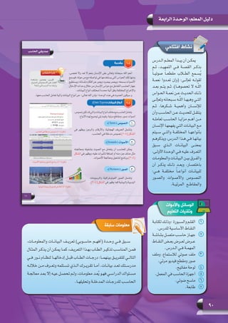 90
‫الرابعة‬ ‫الوحـدة‬ :‫المعلم‬ ‫دليل‬
‫ـدرس‬‫ـ‬‫ال‬ ‫ـم‬‫ـ‬‫المعل‬ ‫ـدأ‬‫ـ‬‫يب‬ ‫أن‬ ‫ـن‬‫ـ‬‫يمك‬
‫ثــم‬ ،‫التمهيــد‬ ‫فــي‬ ‫القصــة‬ ‫بذكــر‬
ً‫ا‬‫صوتيــ‬ ً‫ا‬‫مقطعــ‬ ‫الطــاب‬ ‫ســمع‬ُ‫ي‬
‫نعمــة‬ ‫تعــدوا‬ ‫(وإن‬ :‫تعإلــى‬ ‫لقولــه‬
‫بعــد‬ ‫يتــم‬ ‫ثــم‬ ،)‫تحصوهــا‬ ‫ــه ال‬ّ‫ل‬‫ال‬
‫ـواس‬‫ـ‬‫الح‬ ‫ـة‬‫ـ‬‫نعم‬ ‫ـن‬‫ـ‬‫ع‬ ‫ـث‬‫ـ‬‫الحدي‬ ‫ـك‬‫ـ‬‫ذل‬
‫ـى‬‫ـ‬‫وتعإل‬ ‫ـبحانه‬‫ـ‬‫س‬ ‫ـه‬‫ـ‬ّ‫ل‬‫ال‬ ‫ـا‬‫ـ‬‫وهبه‬ ‫ـي‬‫ـ‬‫الت‬
‫ثــم‬ ،‫شــكرها‬ ‫وأهميــة‬ ‫لإلنســان‬
‫وأن‬ ‫ـب‬‫ـ‬‫الحاس‬ ‫ـن‬‫ـ‬‫ع‬ ‫ـث‬‫ـ‬‫للحدي‬ ‫ـل‬‫ـ‬‫ينتق‬
‫تعاملــه‬ ‫الحاســب‬ ‫مزايــا‬ ‫أهــم‬ ‫مــن‬
‫ـان‬‫ـ‬‫اإلنس‬ ‫ـا‬‫ـ‬‫يفهمه‬ ‫ـي‬‫ـ‬‫الت‬ ‫ـات‬‫ـ‬‫البيان‬ ‫ـع‬‫ـ‬‫م‬
‫ســيتم‬ ‫والتــي‬ ‫المختلفــة‬ ‫بأنواعهــا‬
‫ـم‬‫ـ‬‫ويذكره‬ ،‫ـدرس‬‫ـ‬‫ال‬ ‫ـذا‬‫ـ‬‫ه‬ ‫ـي‬‫ـ‬‫ف‬ ‫ـا‬‫ـ‬‫بيانه‬
‫ســبق‬ ‫الــذي‬ ‫البيانــات‬ ‫بمعنــى‬
،‫ـى‬‫ـ‬‫األول‬ ‫ـدة‬‫ـ‬‫الوح‬ ‫ـي‬‫ـ‬‫ف‬ ‫ـه‬‫ـ‬‫علي‬ ‫ـرف‬‫ـ‬‫التع‬
‫ـات‬‫ـ‬‫والمعلوم‬ ‫ـات‬‫ـ‬‫البيان‬ ‫ـن‬‫ـ‬‫بي‬ ‫ـرق‬‫ـ‬‫والف‬
‫أن‬ ‫يذكــر‬ ‫ذلــك‬ ‫وبعــد‬ ،‫باختصــار‬
:‫هــي‬ ‫مختلفــة‬ ً‫ا‬‫أنواعــ‬ ‫للبيانــات‬
‫والصــور‬ ‫واألصــوات‬ ‫النصــوص‬
.‫المرئيــة‬ ‫والمقاطــع‬
‫افتتاحي‬ ‫نشاط‬
‫سابقة‬ ‫معلومات‬
،‫والمعلومــات‬ ‫البيانــات‬ ‫تعريــف‬ )‫حاســوبي‬ ‫(أفهــم‬ ‫وحــدة‬ ‫فــي‬ ‫ســبق‬
‫ـال‬‫ـ‬‫المث‬ ‫ـر‬‫ـ‬‫يذك‬ ‫أن‬ ‫ـن‬‫ـ‬‫يمك‬ ‫ـا‬‫ـ‬‫كم‬ ،‫ـف‬‫ـ‬‫التعري‬ ‫ـذا‬‫ـ‬‫به‬ ‫ـاب‬‫ـ‬‫الط‬ ‫ـر‬‫ـ‬‫تذكي‬ ‫ـب‬‫ـ‬‫المناس‬ ‫ـن‬‫ـ‬‫فم‬
‫فــي‬ ‫نــور‬ ‫لنظــام‬ ‫إدخالهــا‬ ‫قبــل‬ ‫الطــاب‬ ‫درجــات‬ :‫بينهمــا‬ ‫للتفريــق‬ ‫التالــي‬
‫ـه‬‫ـ‬‫خالل‬ ‫ـن‬‫ـ‬‫م‬ ‫ـرف‬‫ـ‬‫وتع‬ ‫ـتلمه‬‫ـ‬‫تس‬ ‫ـذي‬‫ـ‬‫ال‬ ‫ـرك‬‫ـ‬‫تقري‬ ‫ـا‬‫ـ‬‫أم‬ .‫ـات‬‫ـ‬‫بيان‬ ‫ـد‬‫ـ‬‫تع‬ ‫ـتك‬‫ـ‬‫مدرس‬
‫ـة‬‫ـ‬‫معالج‬ ‫ـد‬‫ـ‬‫إال بع‬ ‫ـه‬‫ـ‬‫عي‬ ‫ـل‬‫ـ‬‫تحص‬ ‫ـم‬‫ـ‬‫ول‬ ،‫ـات‬‫ـ‬‫معلوم‬ ‫ـد‬‫ـ‬‫ع‬ُ‫ي‬ ‫ـو‬‫ـ‬‫فه‬ ‫ـي‬‫ـ‬‫الدراس‬ ‫ـتواك‬‫ـ‬‫مس‬
.‫ـا‬‫ـ‬‫وتحليله‬ ‫ـة‬‫ـ‬‫المدخل‬ ‫ـات‬‫ـ‬‫للدرج‬ ‫ـب‬‫ـ‬‫الحاس‬
‫واألدوات‬ ‫الوسائل‬
‫التعليم‬ ‫وتقنيات‬
11‫ـة‬‫ـ‬‫لكتاب‬‫ـك‬‫ـ‬‫وذل‬:‫ـبورة‬‫ـ‬‫والس‬‫ـم‬‫ـ‬‫القل‬
.‫للدرس‬ ‫ـية‬‫ـ‬‫األساس‬ ‫ـاط‬‫ـ‬‫النق‬
22‫ـة‬‫ـ‬‫بشاش‬ ‫ـل‬‫ـ‬‫متص‬ ‫ـب‬‫ـ‬‫حاس‬ ‫ـاز‬‫ـ‬‫جه‬
‫ـاط‬‫ـ‬‫النق‬ ‫ـض‬‫ـ‬‫بع‬ ‫ـرض‬‫ـ‬‫لع‬ ‫ـرض‬‫ـ‬‫ع‬
.‫ـدرس‬‫ـ‬‫ال‬ ‫ـي‬‫ـ‬‫ف‬ ‫ـة‬‫ـ‬‫المهم‬
33‫وملف‬ ،‫لالستماع‬ ‫صوتي‬ ‫ملف‬
.‫مرئي‬ ‫فيديو‬ ‫ومقطع‬ ‫صور‬
44.‫مفاتيح‬ ‫لوحة‬
55.‫المعمل‬ ‫في‬ ‫الحاسب‬ ‫أجهزة‬
66.‫ضوئي‬ ‫ماسح‬
77.‫طابعة‬
 