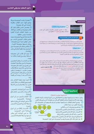 91
‫الحاسب‬ ‫صديقي‬ :‫المعلم‬ ‫دليل‬
‫تدريس‬ ‫إستراتيجية‬
)Jigsaw( ‫جيقسو‬ ‫إستراتيجية‬
‫التعامـل‬ ‫وآليـات‬ ،‫البيانـات‬ ‫أنـواع‬ ‫درس‬ ‫فـي‬ )Jigsaw( ‫جيقسـو‬ ‫إسـتراتيجية‬ ‫اسـتخدام‬ ‫يمكـن‬
.‫أقصر‬ ‫وقت‬ ‫فـي‬ ‫الدرس‬ ‫معلومات‬ ‫مـن‬ ‫قدر‬ ‫أكبـر‬ ‫لتغطيـة‬ ‫تسـتخدم‬ ‫اإلسـتراتيجية‬ ‫وهـذه‬ ،‫معهـا‬
‫كل‬ ،‫مجموعـات‬ ‫إلـى‬ ‫تقسـيمهم‬ ‫يتـم‬ ‫ثـم‬ ‫جيقسـو‬ ‫إسـتراتيجية‬ ‫للطلاب‬ ‫المعلـم‬ ‫1    يوضـح‬
.‫طلاب‬ ‫أربعـة‬ ‫مـن‬ ‫تتكـون‬ ‫مجموعـة‬
:‫كالتالي‬ ‫الدرس‬ ‫موضوعات‬ ‫تقسيم‬ ‫2    يتم‬
.‫لها‬ ‫واإلخراج‬ ‫والتخزين‬ ‫اإلدخال‬ ‫وآلية‬ ،‫النصوص‬
.‫لها‬ ‫واإلخراج‬ ‫والتخزين‬ ‫اإلدخال‬ ‫وآلية‬ ،‫األصوات‬
.‫لها‬ ‫واإلخراج‬ ‫والتخزين‬ ‫اإلدخال‬ ‫وآلية‬ ،‫الصور‬
.‫لها‬ ‫واإلخراج‬ ‫والتخزين‬ ‫اإلدخال‬ ‫وآلية‬ ،‫المرئية‬ ‫المقاطع‬
.‫المجموعة‬ ‫أفراد‬ ‫على‬ ‫الموضوعات‬ ‫ويقسم‬ ‫مجموعة‬ ‫لكل‬ ‫قائد‬ ‫اختيار‬ ‫يتم‬
‫بورقة‬ ‫الموضوعـات‬ ‫تحـدد‬ ‫أن‬ ‫3   يفضـل‬
‫وفقرتـه‬ ‫الطالـب‬ ‫اسـم‬ ‫فيهـا‬ ‫يوضـح‬
.‫مجموعـة‬ ‫كل‬ ‫فـي‬ ‫المحـددة‬
‫كل‬ ‫ليقـرأ‬ ‫دقائـق‬ ‫خمـس‬ ‫يخصـص‬   4
‫التأكد‬‫مـع‬،‫الكتـاب‬‫مـن‬‫موضوعـه‬‫طالـب‬
‫الفقـرة‬ ‫لقـراءة‬ ‫الطلاب‬ ‫متابعـة‬ ‫مـن‬
.‫حفظهـا‬ ‫وليـس‬ ‫المحـددة‬
‫بحيث‬ ‫المجموعـات‬ ‫توزيـع‬ ‫إعـادة‬ ‫5   يتـم‬
‫مـع‬ ‫الواحـد‬ ‫الموضـوع‬ ‫طلاب‬ ‫يجتمـع‬
.‫مجموعـات‬ ‫أربـع‬ ‫لدينـا‬ ‫فيكـون‬ ،‫بعـض‬
.‫الخبـراء‬ ‫بمجموعـة‬ ‫تسـميتها‬ ‫ويمكـن‬
‫حــول‬ ‫مجموعــة‬ ‫كل‬ ‫طــاب‬ ‫6   يتناقــش‬
‫ـض‬‫ـ‬‫بع‬ ‫ـي‬‫ـ‬‫ف‬ ‫ـم‬‫ـ‬‫المعل‬ ‫ـاركهم‬‫ـ‬‫ويش‬ ،‫ـوع‬‫ـ‬‫الموض‬
.‫ـات‬‫ـ‬‫النقاش‬
‫مجموعتــه‬ ‫إلــى‬ ‫طالــب‬ ‫كل‬ ‫يعــود‬   7
‫مــا‬ ‫زمالئــه‬ ‫لبقيــة‬ ‫ويشــــــرح‬ ،‫الســابقة‬
.‫تعلمــه‬
‫ـن‬‫ـ‬‫بي‬ ‫ـم‬‫ـ‬‫المعل‬ ‫ـل‬‫ـ‬‫يتنق‬ ‫أن‬ ‫ـب‬‫ـ‬‫المناس‬ ‫ـن‬‫ـ‬‫8   م‬
‫العمليــات‬ ‫ويالحــظ‬ ‫وأخــرى‬ ‫مجموعــة‬
،‫ـة‬‫ـ‬‫مجموع‬ ‫كل‬ ‫ـاء‬‫ـ‬‫أعض‬ ‫ـن‬‫ـ‬‫بي‬ ‫ـري‬‫ـ‬‫تج‬ ‫ـي‬‫ـ‬‫الت‬
‫(طالب‬ ‫ـكلة‬‫ـ‬‫مش‬ ‫وجود‬ ‫ـة‬‫ـ‬‫حال‬ ‫ـي‬‫ـ‬‫ف‬ ‫ـل‬‫ـ‬‫ويتدخ‬
‫ـون‬‫ـ‬‫يك‬ ‫أن‬ ‫ـل‬‫ـ‬‫ويفض‬ ،)...‫ـرب‬‫ـ‬‫مخ‬ ،‫ـن‬‫ـ‬‫مهيم‬
‫ـي‬‫ـ‬‫ف‬ ‫ـة‬‫ـ‬‫المجموع‬ ‫ـد‬‫ـ‬‫قائ‬ ‫ـل‬‫ـ‬‫قب‬ ‫ـن‬‫ـ‬‫م‬ ‫ـل‬‫ـ‬‫التدخ‬
‫كيفيــة‬ ‫إلــى‬ ‫يوجــه‬ ‫أن‬ ‫بعــد‬ ‫األمــر‬ ‫بــادئ‬
.‫ـك‬‫ـ‬‫ذل‬
‫يتــم‬ ،‫النقــاش‬ ‫نهايــة‬ ‫وبعــد‬ ً‫ا‬‫أخيــر‬  9
‫ـار‬‫ـ‬‫اختب‬ ‫ـال‬‫ـ‬‫خ‬ ‫ـن‬‫ـ‬‫م‬ ‫ـاب‬‫ـ‬‫الط‬ ‫ـع‬‫ـ‬‫جمي‬ ‫ـم‬‫ـ‬‫تقيي‬
‫ـئلة‬‫ـ‬‫األس‬‫ـن‬‫ـ‬‫وم‬،‫ـرة‬‫ـ‬‫مباش‬‫ـئلة‬‫ـ‬‫أس‬‫أو‬،‫ـر‬‫ـ‬‫قصي‬
:‫المقترحــة‬
،‫ـوص‬‫ـ‬‫(النص‬ .‫ـات‬‫ـ‬‫البيان‬ ‫ـواع‬‫ـ‬‫أن‬ ‫ـدد‬‫ـ‬‫01   ع‬
‫والمقــــــاطع‬ ،‫والصـــــــور‬ ،‫واألصـــــــوات‬
.)‫المرئيــة‬
‫أنــواع‬ ‫أي‬ ‫مــن‬ ‫والرمــوز‬ ‫األرقــام‬   11
.)‫(النصــوص‬ ‫البيانــات؟‬
‫إدخالها‬ ‫يمكن‬ ‫التي‬ ‫البيانات‬ ‫هـي‬ ‫21   مـا‬
‫(النصـوص‬ ‫الضوئـي؟‬ ‫الماسـح‬ ‫بواسـطة‬
.)‫والصور‬
‫أنــواع‬ ‫أي‬ ‫مــن‬ )txt( ‫االمتــــــداد‬   13
.)‫النصــوص‬ ‫(مــن‬ ‫البيــــانات؟‬
‫يمكــن‬ ‫التــي‬ ‫البيانــات‬ ‫هــي‬ ‫مــا‬   14
‫(النصوص‬ ‫ـة؟‬‫ـ‬‫الطابع‬ ‫ـطة‬‫ـ‬‫بواس‬ ‫ـا‬‫ـ‬‫إخراجه‬
.)‫والصــور‬
(‫)اﻷم‬ ‫اﻷﺻﻠﻴﺔ‬ ‫اﻟـﻤﺠﻤﻮﻋﺎت‬
(‫)اﻷم‬ ‫اﻟـﻤﺠﻤﻮﻋﺔ‬ ‫إﻟﻰ‬ ‫اﻟﻌﻮدة‬
‫اﳋﺒﺮاء‬ ‫ﻣﺠﻤﻮﻋﺔ‬
(‫)اﻟﺘﺨﺼﺺ‬
 