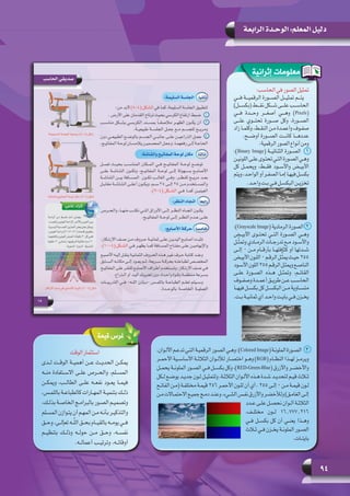 94
‫الرابعة‬ ‫الوحـدة‬ :‫المعلم‬ ‫دليل‬
:‫الحاسب‬‫في‬‫الصور‬‫تمثيل‬
‫فـــي‬ ‫الرقميـــة‬ ‫الصـــورة‬ ‫تمثيـــل‬ ‫يتـــم‬
)‫(بكســـل‬ ‫نقـــط‬ ‫شـــكل‬ ‫علـــى‬ ‫الحاســـب‬
‫فـــي‬ ‫وحـــدة‬ ‫أصغـــر‬ ‫وهـــي‬ )Pixels(
‫علـــى‬ ‫تحتـــوي‬ ‫صـــورة‬ ‫وكل‬ ،‫الصـــورة‬
‫زاد‬ ‫ـا‬‫ـ‬‫ـ‬‫وكلم‬ ،‫ـط‬‫ـ‬‫ـ‬‫النق‬ ‫ـن‬‫ـ‬‫ـ‬‫م‬ ‫ـدة‬‫ـ‬‫ـ‬‫وأعم‬ ‫ـوف‬‫ـ‬‫ـ‬‫صف‬
.‫أوضـــح‬ ‫الصـــورة‬ ‫كانـــت‬ ‫عددهـــا‬
:‫الرقمية‬‫الصور‬‫أنواع‬‫ومن‬
:)Binary Image( ‫الثنائيــة‬ ‫1   الصــورة‬
‫ـن‬‫ـ‬‫اللوني‬‫ـى‬‫ـ‬‫عل‬‫ـوى‬‫ـ‬‫تحت‬‫ـي‬‫ـ‬‫الت‬‫ـورة‬‫ـ‬‫الص‬‫ـي‬‫ـ‬‫وه‬
‫كل‬ ‫ويحمــل‬ ،‫فقــط‬ ‫واألســود‬ ‫األبيــض‬
‫ويتم‬،‫ـد‬‫ـ‬‫الواح‬‫أو‬‫ـر‬‫ـ‬‫الصف‬‫ـا‬‫ـ‬‫إم‬‫ـا‬‫ـ‬‫فيه‬‫ـل‬‫ـ‬‫بكس‬
.‫ـد‬‫ـ‬‫واح‬ ‫ـت‬‫ـ‬‫ب‬ ‫ـي‬‫ـ‬‫ف‬ ‫ـل‬‫ـ‬‫البكس‬ ‫ـن‬‫ـ‬‫تخزي‬
:)Grayscale Image( ‫الرمادية‬ ‫2  الصورة‬
‫األبيــض‬ ‫تحتــوى‬ ‫التــي‬ ‫الصــورة‬ ‫وهــي‬
‫ـل‬‫ـ‬ّ‫ث‬‫وتم‬ ‫ـادي‬‫ـ‬‫الرم‬ ‫ـات‬‫ـ‬‫تدرج‬ ‫ـع‬‫ـ‬‫م‬ ‫ـود‬‫ـ‬‫واألس‬
‫إلــى‬ 0 ‫مــن‬ ‫بأرقــام‬ ‫كثافتهــا‬ ‫أو‬ ‫شــدتها‬
‫ـض‬‫ـ‬‫األبي‬‫ـون‬‫ـ‬‫الل‬ 0‫ـم‬‫ـ‬‫الرق‬‫ـل‬‫ـ‬ِّ‫ث‬‫يم‬‫ـث‬‫ـ‬‫حي‬ 255
‫ـود‬‫ـ‬‫األس‬‫اللون‬255‫ـم‬‫ـ‬‫الرق‬‫ـل‬‫ـ‬‫ويمث‬‫ـع‬‫ـ‬‫الناص‬
‫علــى‬ ‫الصــورة‬ ‫هــذه‬ ‫وتمثــل‬ ،‫القاتــم‬
‫ـوف‬‫ـ‬‫وصف‬ ‫ـدة‬‫ـ‬‫أعم‬ ‫ـق‬‫ـ‬‫طري‬ ‫ـن‬‫ـ‬‫ع‬ ‫ـب‬‫ـ‬‫الحاس‬
‫فيهــا‬ ‫بكســل‬ ‫كل‬ ‫البكســل‬ ‫مــن‬ ‫متســاوية‬
.‫ـت‬‫ـ‬‫ب‬ ‫ـة‬‫ـ‬‫ثماني‬ ‫أي‬ ‫ـد‬‫ـ‬‫واح‬ ‫ـت‬‫ـ‬‫باي‬ ‫ـي‬‫ـ‬‫ف‬ ‫ـزن‬‫ـ‬‫يخ‬
‫قيمة‬ ‫غرس‬
‫الوقت‬‫استثمار‬
‫لــدى‬ ‫الوقــت‬ ‫أهميــة‬ ‫عــن‬ ‫الحديــث‬ ‫يمكــن‬
‫منــه‬ ‫االســتفادة‬ ‫علــى‬ ‫والحــرص‬ ،‫المســلم‬
‫ويمكــن‬ ،‫الطالــب‬ ‫علــى‬ ‫نفعــه‬ ‫يعــود‬ ‫فيمــا‬
،‫ـس‬‫ـ‬‫باللم‬ ‫ـة‬‫ـ‬‫كالطباع‬ ‫ـارات‬‫ـ‬‫المه‬ ‫ـة‬‫ـ‬‫بتنمي‬ ‫ـك‬‫ـ‬‫ذل‬
،‫ـك‬‫ـ‬‫بذل‬ ‫ـة‬‫ـ‬‫الخاص‬ ‫ـج‬‫ـ‬‫بالبرام‬ ‫ـور‬‫ـ‬‫الص‬ ‫ـم‬‫ـ‬‫وتصمي‬
‫ـلم‬‫ـ‬‫المس‬ ‫ـوازن‬‫ـ‬‫يت‬ ‫أن‬ ‫ـم‬‫ـ‬‫المه‬ ‫ـن‬‫ـ‬‫م‬ ‫ـه‬‫ـ‬‫بأن‬ ‫ـر‬‫ـ‬‫والتذكي‬
‫وحــق‬ ،‫تعإلــى‬ ‫ــه‬ّ‫ل‬‫ال‬ ‫بحــق‬ ‫بالقيــام‬ ‫يومــه‬ ‫فــي‬
‫بتنظيــم‬ ‫وذلــك‬ ‫حولــه‬ ‫مــن‬ ‫وحــق‬ ،‫نفســه‬
.‫أعمالــه‬ ‫وترتيــب‬ ،‫أوقاتــه‬
‫إثرائية‬ ‫معلومات‬
،‫ـوان‬‫ـ‬‫األل‬‫ـم‬‫ـ‬‫تدع‬‫ـي‬‫ـ‬‫الت‬‫ـة‬‫ـ‬‫الرقمي‬‫ـور‬‫ـ‬‫الص‬‫ـي‬‫ـ‬‫وه‬:)Colored Image(‫ـة‬‫ـ‬‫الملون‬‫ـورة‬‫ـ‬‫3     الص‬
‫ـر‬‫ـ‬‫األحم‬ ‫ـية‬‫ـ‬‫األساس‬ ‫ـة‬‫ـ‬‫الثالث‬ ‫ـوان‬‫ـ‬‫لألل‬ ‫ـار‬‫ـ‬‫اختص‬ ‫ـو‬‫ـ‬‫وه‬ )RGB( ‫ـام‬‫ـ‬‫النظ‬ ‫ـذا‬‫ـ‬‫له‬ ‫ـز‬‫ـ‬‫ويرم‬
‫يحمــل‬ ‫الملونــة‬ ‫الصــور‬ ‫فــي‬ ‫بكســل‬ ‫وكل‬ ،)RED-Green-Blue( ‫واألزرق‬ ‫واألخضــر‬
‫ـكل‬‫ـ‬‫ل‬ ‫ـع‬‫ـ‬‫يوض‬ ‫ـد‬‫ـ‬‫جدي‬ ‫ـون‬‫ـ‬‫ل‬ ‫ـل‬‫ـ‬‫ولتمثي‬ ،‫ـة‬‫ـ‬‫الثالث‬ ‫ـوان‬‫ـ‬‫األل‬ ‫ـذه‬‫ـ‬‫ه‬ ‫ـدة‬‫ـ‬‫ش‬ ‫ـد‬‫ـ‬‫لتحدي‬ ‫ـم‬‫ـ‬‫قي‬ ‫ـاث‬‫ـ‬‫ث‬
‫ـح‬‫ـ‬‫الفات‬ ‫ـن‬‫ـ‬‫(م‬ ‫ـة‬‫ـ‬‫مختلف‬ ‫ـة‬‫ـ‬‫قيم‬ 256 ‫ـر‬‫ـ‬‫األحم‬ ‫ـون‬‫ـ‬‫لل‬ ‫أن‬ ‫أي‬ ، 255 ‫ـى‬‫ـ‬‫إل‬ 0 ‫ـن‬‫ـ‬‫م‬ ‫ـة‬‫ـ‬‫قيم‬ ‫ـون‬‫ـ‬‫ل‬
‫ـن‬‫ـ‬‫م‬‫ـاالت‬‫ـ‬‫االحتم‬‫ـع‬‫ـ‬‫جمي‬‫ـج‬‫ـ‬‫دم‬‫ـد‬‫ـ‬‫وعن‬،‫ـيء‬‫ـ‬‫الش‬‫ـس‬‫ـ‬‫نف‬‫واألزرق‬‫ـر‬‫ـ‬‫ولألخض‬)‫ـق‬‫ـ‬‫الغام‬‫ـى‬‫ـ‬‫إل‬
‫ـدد‬‫ـ‬‫ع‬ ‫ـى‬‫ـ‬‫عل‬ ‫ـل‬‫ـ‬‫نحص‬ ‫ـوان‬‫ـ‬‫أل‬ ‫ـة‬‫ـ‬‫الثالث‬
،‫مختلــف‬ ‫لــون‬ 16.777.216
‫فــي‬ ‫بكســل‬ ‫كل‬ ‫أن‬ ‫يعنــي‬ ‫وهــذا‬
‫ـاث‬‫ـ‬‫ث‬ ‫ـي‬‫ـ‬‫ف‬ ‫ـزن‬‫ـ‬‫يخ‬ ‫ـة‬‫ـ‬‫الملون‬ ‫ـور‬‫ـ‬‫الص‬
.‫ـات‬‫ـ‬‫بايت‬
 