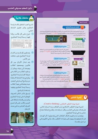 95
‫الحاسب‬ ‫صديقي‬ :‫المعلم‬ ‫دليل‬
‫طالبية‬ ‫نشاطات‬
‫لوحـة‬ ‫بأقسـام‬ ‫المتعلـق‬ ‫الجـزء‬ ‫لشـرح‬
‫النشـاط‬ ‫تطبيـق‬ ‫يمكـن‬ ‫المفاتيـح‬
:‫التالـي‬
11‫ورقــة‬ ‫طالــب‬ ‫كل‬ ‫علــى‬ ‫تــوزع‬
.‫المفاتيــح‬ ‫لوحــة‬ ‫رســمة‬ ‫فيهــا‬
22‫أقسـام‬ ‫مـن‬ ‫قسـم‬ ‫كل‬ ‫تلويـن‬ ‫يتـم‬
‫مختلـف‬ ‫بلـون‬ ‫المفاتيـح‬ ‫لوحـة‬
.‫اآلخـر‬ ‫عـن‬
33‫كل‬ ‫بيـن‬ ‫األوراق‬ ‫تبـادل‬ ‫يتـم‬
‫الطالـب‬ ‫ويصححهـا‬ ،‫طالبيـن‬
‫أن‬ ‫ويمكـن‬ ،‫زميلـه‬ ‫إلـى‬ ‫ويعيدهـا‬
‫في‬ ‫الكتاب‬ ‫مـن‬ ‫الطالـب‬ ‫يسـتفيد‬
.‫المفاتيـح‬ ‫لوحـة‬ ‫أقسـام‬ ‫معرفـة‬
44‫ـتفادة‬‫ـ‬‫االس‬‫ـاط‬‫ـ‬‫النش‬‫هذا‬‫في‬‫يمكن‬
،‫ـل‬‫ـ‬‫المعم‬ ‫ـي‬‫ـ‬‫ف‬ ‫ـام‬‫ـ‬‫الرس‬ ‫ـج‬‫ـ‬‫برنام‬ ‫ـن‬‫ـ‬‫م‬
‫ـب‬‫ـ‬‫الطال‬ ‫ـاز‬‫ـ‬‫جه‬ ‫ـي‬‫ـ‬‫ف‬ ‫ـظ‬‫ـ‬‫يحف‬ ‫ـث‬‫ـ‬‫حي‬
‫ويلونهــا‬ ‫المفاتيــح‬ ‫لوحــة‬ ‫رســمة‬
.‫ـج‬‫ـ‬‫البرنام‬ ‫ـتخدام‬‫ـ‬‫باس‬
55‫الحــروف‬ ‫أماكــن‬ ‫تذكــر‬ ‫ليســهل‬
‫المفاتيــح‬ ‫لوحــة‬ ‫علــى‬ ‫الهجائيــة‬
‫ـى‬‫ـ‬‫عل‬‫ـفافة‬‫ـ‬‫ش‬‫ـازات‬‫ـ‬‫قف‬‫ـس‬‫ـ‬‫لب‬‫ـن‬‫ـ‬‫يمك‬
‫إصبــع‬ ‫كل‬ ‫علــى‬ ‫وأكتــب‬ ‫اليديــن‬
‫صــف‬ ‫فــي‬ ‫بــه‬ ‫الخــاص‬ ‫الحــرف‬
.‫االرتــكاز‬
)Creative thinking(  ‫االبتكاري‬ ‫التفكير‬ ‫مهارة‬ ‫تنمية‬
:‫ـي‬‫ـ‬‫التال‬ ‫ـؤال‬‫ـ‬‫الس‬ ‫ـه‬‫ـ‬‫وج‬ ‫ـاب‬‫ـ‬‫الط‬ ‫ـدى‬‫ـ‬‫ل‬ ‫ـكاري‬‫ـ‬‫االبت‬ ‫ـر‬‫ـ‬‫التفكي‬ ‫ـارة‬‫ـ‬‫مه‬ ‫ـة‬‫ـ‬‫لتنمي‬
‫ـاح‬‫ـ‬‫مفت‬ ‫ـة‬‫ـ‬‫إضاف‬ ‫ـرح‬‫ـ‬‫وتقت‬ ،‫ـتخدامه‬‫ـ‬‫اس‬ ‫ـر‬‫ـ‬‫يكث‬ ‫ـب‬‫ـ‬‫الحاس‬ ‫ـي‬‫ـ‬‫ف‬ ‫ـل‬‫ـ‬‫عم‬ ‫ـاك‬‫ـ‬‫هن‬ ‫ـل‬‫ـ‬‫ه‬
.‫ـح‬‫ـ‬‫المفاتي‬ ‫ـة‬‫ـ‬‫لوح‬ ‫ـي‬‫ـ‬‫ف‬ ‫ـه‬‫ـ‬‫ب‬ ‫ـاص‬‫ـ‬‫خ‬
‫الهــدف‬ ‫ألن‬ ،‫يقدمونهــا‬ ‫التــي‬ ‫الطــاب‬ ‫أفــكار‬ ‫تقييــم‬ ‫عــدم‬ ‫ويفضــل‬
‫ـي‬‫ـ‬‫ف‬ ‫ـم‬‫ـ‬‫التقيي‬ ‫ـي‬‫ـ‬‫يأت‬ ‫ـد‬‫ـ‬‫وق‬ ،‫ـر‬‫ـ‬‫التفكي‬ ‫ـارات‬‫ـ‬‫مه‬ ‫ـى‬‫ـ‬‫عل‬ ‫ـم‬‫ـ‬‫وتدريبه‬ ‫ـجيعهم‬‫ـ‬‫تش‬ ‫ـو‬‫ـ‬‫ه‬
.‫متقدمــة‬ ‫مراحــل‬
‫التفكير‬ ‫تنمية‬
 