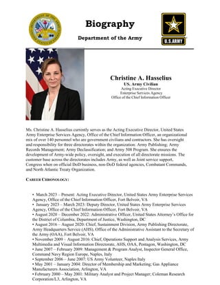 Biography
Department of the Army
Christine A. Hasselius
US. Army Civilian
Acting Executive Director
Enterprise Services Agency
Office of the Chief Information Officer
Ms. Christine A. Hasselius currently serves as the Acting Executive Director, United States
Army Enterprise Services Agency, Office of the Chief Information Officer, an organizational
mix of over 140 personnel who are government civilians and contractors. She has oversight
and responsibility for three directorates within the organization: Army Publishing; Army
Records Management; Army Declassification; and Army 508 Program. She ensures the
development of Army-wide policy, oversight, and execution of all directorate missions. The
customer base across the directorates includes Army, as well as Joint service support,
Congress when on official DoD business, non-DoD federal agencies, Combatant Commands,
and North Atlantic Treaty Organization.
CAREER CHRONOLOGY:
• March 2023 – Present: Acting Executive Director, United States Army Enterprise Services
Agency, Office of the Chief Information Officer, Fort Belvoir, VA
• January 2023 – March 2023: Deputy Director, United States Army Enterprise Services
Agency, Office of the Chief Information Officer, Fort Belvoir, VA
• August 2020 – December 2022: Administrative Officer, United States Attorney’s Office for
the District of Columbia, Department of Justice, Washington, DC
• August 2016 – August 2020: Chief, Sustainment Division, Army Publishing Directorate,
Army Headquarters Service (AHS), Office of the Administrative Assistant to the Secretary of
the Army (OAA), Fort Belvoir, VA
• November 2009 – August 2016: Chief, Operations Support and Analysis Services, Army
Multimedia and Visual Information Directorate, AHS, OAA, Pentagon, Washington, DC
• June 2007 – February 2009: Management & Program Analyst, Inspector General Office,
Command Navy Region Europe, Naples, Italy
• September 2006 – June 2007: US Army Volunteer, Naples Italy
• May 2001 – January 2004: Director of Membership and Marketing; Gas Appliance
Manufacturers Association, Arlington, VA
• February 2000 – May 2001: Military Analyst and Project Manager; Coleman Research
Corporation/L3, Arlington, VA
<Insert picture on top of this
frame.>
 