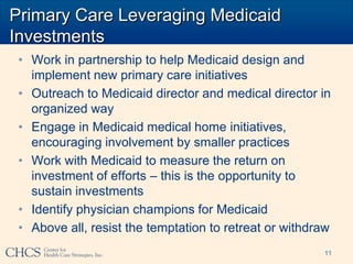 Primary Care Leveraging Medicaid
Investments
 • Work in partnership to help Medicaid design and
   implement new primary care initiatives
 • Outreach to Medicaid director and medical director in
   organized way
 • Engage in Medicaid medical home initiatives,
   encouraging involvement by smaller practices
 • Work with Medicaid to measure the return on
   investment of efforts – this is the opportunity to
   sustain investments
 • Identify physician champions for Medicaid
 • Above all, resist the temptation to retreat or withdraw
                                                        11
 