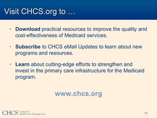 Visit CHCS.org to …

 • Download practical resources to improve the quality and
   cost-effectiveness of Medicaid services.

 • Subscribe to CHCS eMail Updates to learn about new
   programs and resources.

 • Learn about cutting-edge efforts to strengthen and
   invest in the primary care infrastructure for the Medicaid
   program.


                     www.chcs.org

                                                            12
 