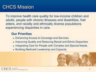 CHCS Mission
 To improve health care quality for low-income children and
 adults, people with chronic illnesses and disabilities, frail
 elders, and racially and ethnically diverse populations
 experiencing disparities in care.
     Our Priorities
      ►   Enhancing Access to Coverage and Services
      ►   Improving Quality and Reducing Racial and Ethnic Disparities
      ►   Integrating Care for People with Complex and Special Needs
      ►   Building Medicaid Leadership and Capacity




                                                                         2
 
