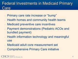 Federal Investments in Medicaid Primary
Care
 •   Primary care rate increase or “bump”
 •   Health homes and community health teams
 •   Medicaid preventive care incentives
 •   Payment demonstrations (Pediatric ACOs and
     bundled payment)
 •   Health information technology and meaningful
     use
 •   Medicaid adult core measurement set
 •   Comprehensive Primary Care initiative

                                                    5
 