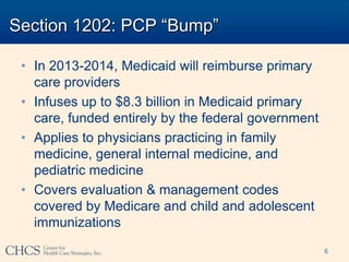 Section 1202: PCP “Bump”

 • In 2013-2014, Medicaid will reimburse primary
   care providers
 • Infuses up to $8.3 billion in Medicaid primary
   care, funded entirely by the federal government
 • Applies to physicians practicing in family
   medicine, general internal medicine, and
   pediatric medicine
 • Covers evaluation & management codes
   covered by Medicare and child and adolescent
   immunizations
                                                     6
 