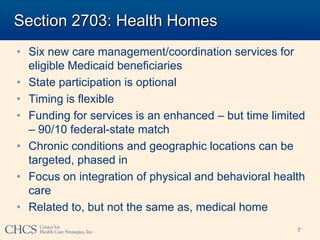 Section 2703: Health Homes
• Six new care management/coordination services for
  eligible Medicaid beneficiaries
• State participation is optional
• Timing is flexible
• Funding for services is an enhanced – but time limited
  – 90/10 federal-state match
• Chronic conditions and geographic locations can be
  targeted, phased in
• Focus on integration of physical and behavioral health
  care
• Related to, but not the same as, medical home
                                                      7
 