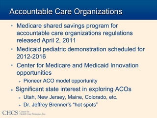 Accountable Care Organizations
• Medicare shared savings program for
  accountable care organizations regulations
  released April 2, 2011
• Medicaid pediatric demonstration scheduled for
  2012-2016
• Center for Medicare and Medicaid Innovation
  opportunities
     ►   Pioneer ACO model opportunity
►   Significant state interest in exploring ACOs
     ►   Utah, New Jersey, Maine, Colorado, etc.
     ►   Dr. Jeffrey Brenner’s “hot spots”
 
