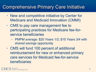 Comprehensive Primary Care Initiative
 • New and competitive initiative by Center for
   Medicare and Medicaid Innovation (CMMI)
 • CMS to pay care management fee to
   participating practices for Medicare fee-for-
   service beneficiaries
   • PMPM average: $20 Years 1/2; $15 Years 3/4 with
     shared savings opportunity
 • CMS will fund 100 percent of additional
   reimbursement for new or enhanced primary
   care services for Medicaid fee-for-service
   beneficiaries
                                                       9
 