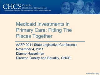 Medicaid Investments in
Primary Care: Fitting The
Pieces Together
AAFP 2011 State Legislative Conference
November 4, 2011
Dianne Hasselman
Director, Quality and Equality, CHCS



                                         www.chcs.org
 