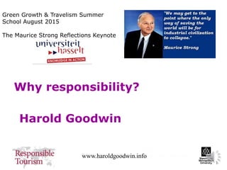 1
www.haroldgoodwin.info
Why responsibility?
Harold Goodwin
Green Growth & Travelism Summer
School August 2015
The Maurice Strong Reflections Keynote
 