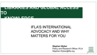 WWW.IFLA.OR
G
LIBRARIES AND GLOBAL ACCESS
TO
KNOWLEDGE
IFLA’S INTERNATIONAL
ADVOCACY AND WHY
MATTERS FOR YOU
Stephen Wyber
Policy and Research Officer, IFLA
Stephen.Wyber@ifla.org
 