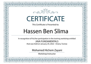 This Certificate is Presented to:
CERTIFICATE
In recognition of his/her participation in the training workshop entitled
JAVA FUNDAMENTALS
that was held on January 29, 2022 - Ariana, Tunisia
Hassen Ben Slima
Mohamed Hichem Zayani
Workshop Instructor
 