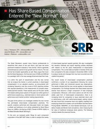 Has Share-Based Compensation
      Entered the “New Normal” Too?




Cory J. Thompson, CFA – cthompson@srr.com
Jason M. Muraco, CFA – jmuraco@srr.com
Andrew J. Robinson – arobinson@srr.com




    the Great Recession caused many finance professionals to               of share-based payment awards granted. We also investigated
    reexamine their views of risk and return, and even led some            the valuation methods and inputs reporting entities disclosed
    prominent investors to declare a “new normal,” which is generally      with respect to the fair value measurement of share-based
    characterized as a period of low growth and low returns. the new       compensation. the current data (compiled in october 2010) was
    normal has broader applicability as well. Many argue that much         then compared to the data compiled in November 2006 in order
    like the Great Depression, the financial crisis of 2008 and 2009 led   to analyze trends and changes that may have occurred over this
    to a paradigm shift in the way average Americans lead their lives.     volatile time period.1

    It is within this spirit of reexamination and the new normal           our recent review of share-based compensation practices
    that we analyze the trends in current practices in share-based         confirmed a number of our expectations following the review
    compensation. In our valuation practice, we encountered with           performed in 2006, and introduced several new observations.
    increasing frequency over the course of 2010 reporting entities        the results indicate that the new normal applies to share-based
    that required assistance in the measurement of complex share-          compensation. our findings illustrate that share-based payment
    based payment awards. these awards were not the plain vanilla          awards have become a larger component of total employee
    time-based vesting stock options of the past, but rather grants of     compensation. Moreover, while stock options are still the most
    performance awards (e.g., restricted stock or stock options with       widely used form of share-based compensation, there is an
    performance and market condition vesting requirements).                increasing trend for companies to issue restricted stock and/
                                                                           or performance units with performance-based vesting criteria.
    the goal of this article is to investigate whether the new normal      We also found that companies have only slightly migrated from
    has permeated share-based compensation practices. the                  employing closed-form models, such as the Black-Scholes option
    specific analytics performed and discussed herein are largely          Pricing Model (“BSoPM”), to more flexible techniques, such as
    a refresh and extension of an article published by Stout Risius        lattice models and Monte Carlo simulations, when measuring the
    Ross, Inc. (SRR) in the Spring of 2007 (Trends In SFAS 123(R): Is      fair value of traditional employee stock options. the following
    the Black-Scholes Model Still King?).                                  narrative details the observed themes.

    to this end, we reviewed public filings for each component
    corporation of the S&P 500® Index in order to analyze the variety
                                                                           1
                                                                               It should be noted that adjustments were not made to hold the sample companies
                                                                               constant. As such, there may be an element of measurement error related to any
                                                                               reshuffling of the S&P 500® Index between our research dates.


    ©2011                                                                  1
 