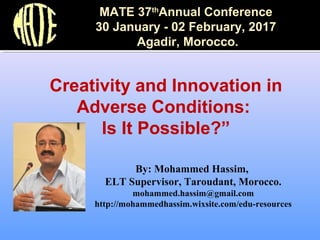 By: Mohammed Hassim,
ELT Supervisor, Taroudant, Morocco.
mohammed.hassim@gmail.com
http://mohammedhassim.wixsite.com/edu-resources
Creativity and Innovation in
Adverse Conditions:
Is It Possible?”
MATE 37th
Annual Conference
30 January - 02 February, 2017
Agadir, Morocco.
 