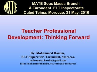 By: Mohammed Hassim,
ELT Supervisor, Taroudant, Morocco.
mohammed.hassim@gmail.com
http://mohammedhassim.wix.com/edu-resources
Teacher Professional
Development: Thinking Forward
MATE Sous Massa Branch
& Taroudant ELT Inspectorate
Ouled Teima, Morocco, 31 May, 2016
 