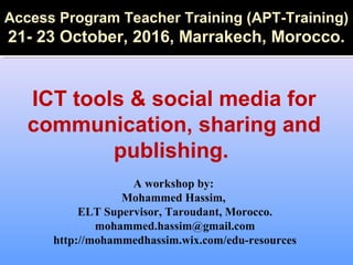 A workshop by:
Mohammed Hassim,
ELT Supervisor, Taroudant, Morocco.
mohammed.hassim@gmail.com
http://mohammedhassim.wix.com/edu-resources
Access Program Teacher Training (APT-Training)
21- 23 October, 2016, Marrakech, Morocco.
ICT tools & social media for
communication, sharing and
publishing.
 
