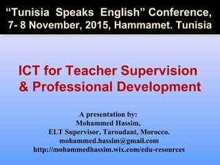 A presentation by:
Mohammed Hassim,
ELT Supervisor, Taroudant, Morocco.
mohammed.hassim@gmail.com
http://mohammedhassim.wix.com/edu-resources
“Tunisia Speaks English” Conference,
7- 8 November, 2015, Hammamet. Tunisia
ICT for Teacher Supervision
& Professional Development
 