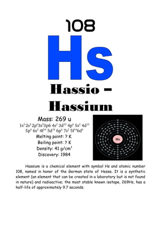 108
Hassio –
Hassium
Mass: 269 u
1s2 
2s2 
2p6
3s2
3p6 4s2
 3d10
 4p6
 5s2
 4d10 
5p6
 6s2
 4f14
 5d10
 6p6
 7s2
 5f14
6d6
Melting point: ? K
Boiling point: ? K
Density: 41 g/cm3
Discovery: 1984
Hassium is a chemical element with symbol Hs and atomic number
108, named in honor of the German state of Hesse. It is a synthetic
element (an element that can be created in a laboratory but is not found
in nature) and radioactive; the most stable known isotope, 269Hs, has a
half-life of approximately 9.7 seconds.
 