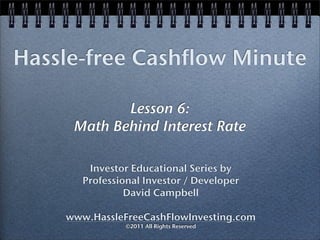 Hassle-free Cashflow Minute

            Lesson 6:
     Math Behind Interest Rate

        Investor Educational Series by
       Professional Investor / Developer
                David Campbell

    www.HassleFreeCashFlowInvesting.com
                ©2011 All Rights Reserved
 