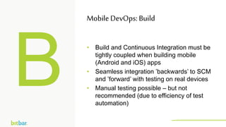 • Build and Continuous Integration must be
tightly coupled when building mobile
(Android and iOS) apps
• Seamless integration ’backwards’ to SCM
and ’forward’ with testing on real devices
• Manual testing possible – but not
recommended (due to efficiency of test
automation)
MobileDevOps: Build
http://bitbar.com/testing/
 