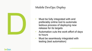 • Must be fully integrated with and
preferably online tool to automate
tedious process of deploying new
release for its targets
• Automation cuts the work effort of days
to hours
• Must be seamlessly integrated with
testing (test automation)
MobileDevOps: Deploy
http://bitbar.com/testing/
 