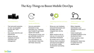 TestOn Real Devices Automation-
Quickly andEfficiently
UseExisting AssetsNowand Future
Tools
PlatformDesignedForAgile
Development
• Test real world scenarios
on real, non-emulated
devices with 100%
certainty
• See exactly what the user
experiences
• Reduce time and
headache of device
acquisition and
management
The Key Things to Boost Mobile DevOps
• Use any automation
framework or test
exercisers (e.g. Testdroid
App Crawler) to get instant
reports and results
• Hit the ground running and
get actionable results on a
wide range of devices
• Run more tests across
more devices in less time,
with fewer resources
• Bring your own hardware,
tools and frameworks and
the Bitbar team will
integrate them into the
cloud
• Bitbar solutions will not
lock you in to any tool or
automation framework
• No vendor lock-in means
that you have a long term
and future proof platform
for all of your mobile
development and testing
needs
• Bitbar integrates
seamlessly to your
development tools and CI
process
• Instant results give
immediate feedback to the
development team
• Faster iterations mean
more efficient
development, faster time
to market and more
satisfied users
http://bitbar.com/testing/
 