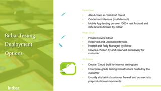 Public Cloud
On-Premise
• Device ‘Cloud’ built for internal testing use
• Enterprise-grade testing infrastructure hosted by the
customer
• Usually sits behind customer firewall and connects to
preproduction environments
• Private Device Cloud
• Reserved and Dedicated devices
• Hosted and Fully Managed by Bitbar
• Devices chosen by and reserved exclusively for
customer
• Also known as Testdroid Cloud
• On-demand devices (multi-tenant)
• Mobile App testing on over 1000+ real Android and
iOS devices hosted by Bitbar
Private Cloud
Bitbar Testing
Deployment
Options
http://bitbar.com/testing/
 