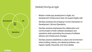• Modern mobile app development is Agile, but
development infrastructure does not support Agility well.
• DevOps practices are emerging in to the intersection of
Development, QA and Operations.
• DevOps practice emphasizes the collaboration and
communication of both software developers and
operations while automating the process of software
delivery and infrastructure changes.
• DevOps practice establishes a culture and environment
where building, testing, and releasing software, can
happen rapidly, frequently, and more reliably.
(Mobile) DevOps& Agile
Development QA
Operations
Dev
Ops
http://bitbar.com/testing/
 