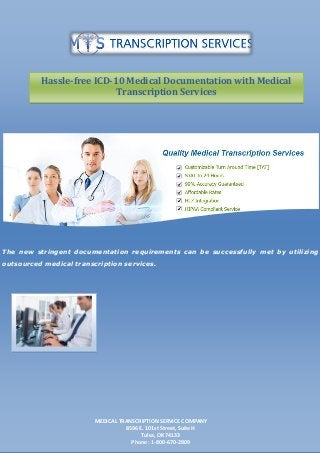 The new stringent documentation requirements can be successfully met by utilizing
outsourced medical transcription services.
MEDICAL TRANSCRIPTION SERVICE COMPANY
8596 E. 101st Street, Suite H
Tulsa, OK 74133
Phone : 1-800-670-2809
Hassle-free ICD-10 Medical Documentation with Medical
Transcription Services
 