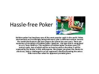 Hassle-free Poker 
Holdem poker has long been one of the most popular cards in the world. Poker 
tournaments are increasingly being held every year in different nations around 
the world that features the best players the planet has ever seen. There are 
numerous of variations of holdem poker. However , the type that is recognized 
to us is Texas Hold’em. This variation of holdem poker involves seven (7) 
control cards, two of which will be on hand as well as the other 5 will be 
exposed by the dealer. In this online game, the players are given the chance to 
check out, fold or challenge his or her opponent’s bluff by boosting the ante a 
little more than what his opponent provides given. 
 