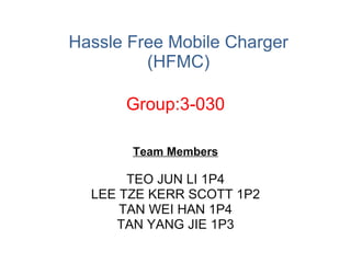 Hassle Free Mobile Charger (HFMC) Team Members TEO JUN LI 1P4 LEE TZE KERR SCOTT 1P2 TAN WEI HAN 1P4 TAN YANG JIE 1P3 Group:3-030 