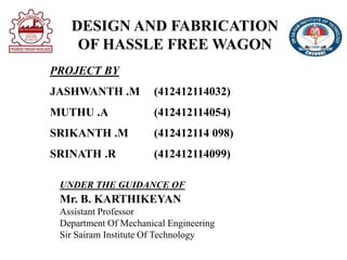 DESIGN AND FABRICATION
OF HASSLE FREE WAGON
PROJECT BY
JASHWANTH .M (412412114032)
MUTHU .A (412412114054)
SRIKANTH .M (412412114 098)
SRINATH .R (412412114099)
UNDER THE GUIDANCE OF
Mr. B. KARTHIKEYAN
Assistant Professor
Department Of Mechanical Engineering
Sir Sairam Institute Of Technology
 