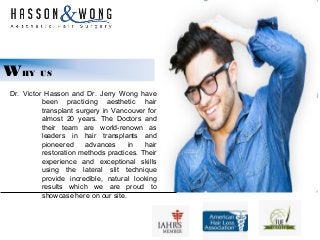 WHY US
Dr. Victor Hasson and Dr. Jerry Wong have
been practicing aesthetic hair
transplant surgery in Vancouver for
almost 20 years. The Doctors and
their team are world-renown as
leaders in hair transplants and
pioneered advances in hair
restoration methods practices. Their
experience and exceptional skills
using the lateral slit technique
provide incredible, natural looking
results which we are proud to
showcase here on our site.
 