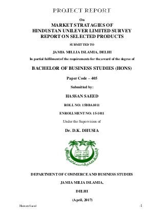 Hassan Saeed -1
On
MARKET STRATAGIES OF
HINDUSTAN UNILEVER LIMITED SURVEY
REPORT ON SELECTED PRODUCTS
SUBMITTED TO
JAMIA MILLIA ISLAMIA, DELHI
In partial fulfilment of the requirements for the award of the degree of
BACHELOR OF BUSINESS STUDIES (HONS)
Paper Code – 405
Submitted by:
HASSAN SAEED
ROLL NO: 15BBA1011
ENROLLMENT NO: 15-1011
Under the Supervision of
Dr. D.K. DHUSIA
DEPARTMENT OF COMMERCE AND BUSINESS STUDIES
JAMIA MILIA ISLAMIA,
DELHI
(April, 2017)
 