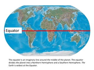 Equator
The equator is an imaginary line around the middle of the planet. The equator
divides the planet into a Northern Hemisphere and a Southern Hemisphere. The
Earth is widest at the Equator.
 