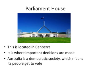Parliament House
• This is located in Canberra
• It is where important decisions are made
• Australia is a democratic society, which means
its people get to vote
 
