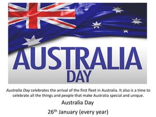 Australia Day
26th January (every year)
Australia Day celebrates the arrival of the first fleet in Australia. It also is a time to
celebrate all the things and people that make Australia special and unique.
 