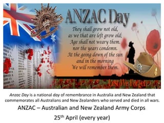 ANZAC – Australian and New Zealand Army Corps
25th April (every year)
Anzac Day is a national day of remembrance in Australia and New Zealand that
commemorates all Australians and New Zealanders who served and died in all wars.
 