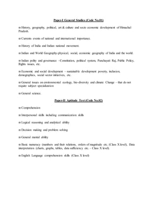 Paper-I General Studies (Code No.01)
 History, geography, political, art & culture and socio economic development of Himachal
Pradesh.
 Currents events of national and international importance.
 History of India and Indian national movement.
 Indian and World Geography-physical, social, economic geography of India and the world.
 Indian polity and governance –Constitution, political system, Panchayati Raj, Public Policy,
Rights issues, etc.
 Economic and social development – sustainable development poverty, inclusion,
demographics, social sector initiatives, etc.
 General issues on environmental ecology, bio-diversity and climate Change – that do not
require subject specialization
 General science.
Paper-II Aptitude Test (Code No.02)
 Comprehension
 Interpersonal skills including communication skills
 Logical reasoning and analytical ability
 Decision making and problem solving
 General mental ability
 Basic numeracy (numbers and their relations, orders of magnitude etc. (Class X level), Data
interpretation (charts, graphs, tables, data sufficiency etc. – Class X level).
 English Language comprehension skills (Class X level)
 