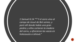 1 Samuel 6:14 “14 Y el carro vino al
campo de Josué de Bet-semes, y
paró allí donde había una gran
piedra; y ellos cortaron la madera
del carro, y ofrecieron las vacas en
holocausto a Jehová.”
 