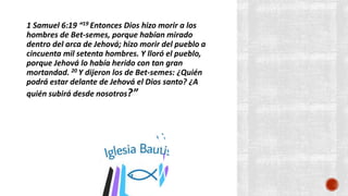 1 Samuel 6:19 “19 Entonces Dios hizo morir a los
hombres de Bet-semes, porque habían mirado
dentro del arca de Jehová; hizo morir del pueblo a
cincuenta mil setenta hombres. Y lloró el pueblo,
porque Jehová lo había herido con tan gran
mortandad. 20 Y dijeron los de Bet-semes: ¿Quién
podrá estar delante de Jehová el Dios santo? ¿A
quién subirá desde nosotros?”
 