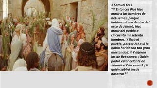 1 Samuel 6:19
“19 Entonces Dios hizo
morir a los hombres de
Bet-semes, porque
habían mirado dentro del
arca de Jehová; hizo
morir del pueblo a
cincuenta mil setenta
hombres. Y lloró el
pueblo, porque Jehová lo
había herido con tan gran
mortandad. 20 Y dijeron
los de Bet-semes: ¿Quién
podrá estar delante de
Jehová el Dios santo? ¿A
quién subirá desde
nosotros?”
 