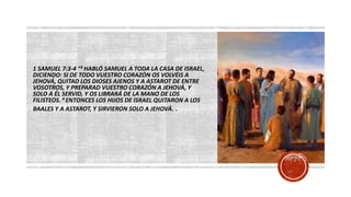 1 SAMUEL 7:3-4 “3 HABLÓ SAMUEL A TODA LA CASA DE ISRAEL,
DICIENDO: SI DE TODO VUESTRO CORAZÓN OS VOLVÉIS A
JEHOVÁ, QUITAD LOS DIOSES AJENOS Y A ASTAROT DE ENTRE
VOSOTROS, Y PREPARAD VUESTRO CORAZÓN A JEHOVÁ, Y
SOLO A ÉL SERVID, Y OS LIBRARÁ DE LA MANO DE LOS
FILISTEOS. 4 ENTONCES LOS HIJOS DE ISRAEL QUITARON A LOS
BAALES Y A ASTAROT, Y SIRVIERON SOLO A JEHOVÁ.
 
