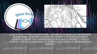 JUAN 4:23-24 “23 MAS LA HORA VIENE, Y AHORA ES, CUANDO LOS VERDADEROS
ADORADORES ADORARÁN AL PADRE EN ESPÍRITU Y EN VERDAD; PORQUE
TAMBIÉN EL PADRE TALES ADORADORES BUSCA QUE LE ADOREN. 24 DIOS ES
ESPÍRITU; Y LOS QUE LE ADORAN, EN ESPÍRITU Y EN VERDAD ES NECESARIO QUE
ADOREN.”
 