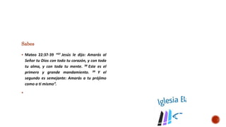 Sabes
 Mateo 22:37-39 “37 Jesús le dijo: Amarás al
Señor tu Dios con todo tu corazón, y con toda
tu alma, y con toda tu mente. 38 Este es el
primero y grande mandamiento. 39 Y el
segundo es semejante: Amarás a tu prójimo
como a ti mismo”.

 