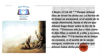 1 Reyes 17:14-16 “ 14 Porque Jehová
Dios de Israel ha dicho así: La harina de
la tinaja no escaseará, ni el aceite de la
vasija disminuirá, hasta el día en que
Jehová haga llover sobre la faz de la
tierra. 15 Entonces ella fue e hizo como
le dijo Elías; y comió él, y ella, y su casa,
muchos días. 16 Y la harina de la tinaja
no escaseó, ni el aceite de la vasija
menguó, conforme a la palabra que
Jehová había dicho por Elías.”
 
