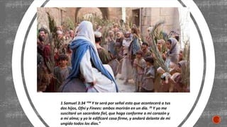1 Samuel 3:34 “34 Y te será por señal esto que acontecerá a tus
dos hijos, Ofni y Finees: ambos morirán en un día. 35 Y yo me
suscitaré un sacerdote fiel, que haga conforme a mi corazón y
a mi alma; y yo le edificaré casa firme, y andará delante de mi
ungido todos los días.”
 