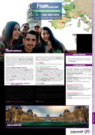 EL PRECIO INCLUYE
HOTELES PREVISTOS
•	Servicios Generales de Europamundo:
Recorrido en autocar con guía en español,
seguro básico de viaje, desayuno tipo buffet.
•	Incluye traslado de llegada
•	Excursión: Versalles en Paris, Toledo
en Madrid.
•	Visita Panorámica en: Roma, Paris, Madrid.
•	Traslado Nocturno: Trastevere en Roma,
Plaza Mayor en Madrid.
•	Traslado: Barrio de Montmartre en París.
(Servicios adicionales Opc. 2)
•	Excursión: Toledo en Madrid.
•	Visita Panorámica en: Madrid.
•	Traslado Nocturno: Plaza Mayor en Madrid.
•	1 Almuerzo o Cena Incluido en: Lourdes.
(Servicios adicionales Opc. 3)
•	Visita Panorámica en: Lisboa.
•	TrasladoNocturno:PlazadelosRestauradores
en Lisboa.
•	Entradas: Capilla de los Huesos en Evora.
Vea los hoteles previstos para este viaje
en la parte final del folleto y en su página
web “Mi Viaje”.
paseo en barco por el río Sena y Barrio Latino.
Tiempo libre posteriormente. A las 16.30 hrs sali-
mos de París hacia el Valle del Loira. AMBOISE,
llegada al final de la tarde, esta ciudad ubicada
junto al río Loira es conocida porque acá vivió y
murió Leonardo Da Vinci. Amboise tiene además
un gran castillo y un bonito centro histórico de
estrechas calles.
08 MAR. Amboise- Burdeos- Lourdes.-
Seguimos nuestra ruta hacia el sur de Francia.
Atravesamos tierras de viñedos. BURDEOS, tiempo
para almorzar y pasear por esta ciudad cuyo cen-
tro fue declarado Patrimonio de la Humanidad. Le
sugerimos conozca el Puerto de la luna y la cate-
dral de San Andrés. Continuamos hacia los
Pirineos. LOURDES,  llegada al final de la tarde.
Puede usted asistir a la procesión de las velas
(hasta fines de Octubre) y visitar los lugares de
culto. Incluimos en su hotel la cena a todos nues-
tros viajeros!.
09 MIE. Lourdes- Roncesvalles- Pamplona-
Olite- Madrid.- z, l
Salida temprano de Lourdes.  Hoy atravesamos los
Pirineos entre altas cumbres, muy hermosos pai-
sajes.  Siguiendo el camino de Santiago entramos
por RONCESVALLES, donde podrá ver la hermosa
iglesia colegiata gótica de Santa María.
En PAMPLONA, ciudad conocida por sus encierros,
tendrá tiempo para almorzar.  Seguimos
a OLITE, donde impresiona el castillo del siglo XIII,
donde residían los reyes de Navarra. Continuación
hacia MADRID. A su llegada tendrá lugar una
breve visita panorámica de Madrid, seguida de un
paseo por la Plaza Mayor.
10 JUE. Madrid- Toledo-Madrid.- z
Incluimos una excursión a la histórica ciudad de
TOLEDO, protegida por el río Tajo. Sus calles
medievales nos hablan de historias de cristianos,
judíos y musulmanes. Tarde libre en MADRID. Esta
noche, si lo desea, le proponemos opcionalmente
un espectáculo flamenco.
11 VIE. Madrid.-
Después del desayuno, fin de nuestros servicios.
(OPC. 3) ROMA, PARIS, MADRID Y LISBOA
DIAS 1 - 10 COMO EN OPC. 2
11 LUN. Madrid- Cáceres- Évora- Lisboa.-
Salimos de Madrid, viajamos hacia Extremadura.
En CÁCERES podrá almorzar y pasear por su cen-
tro histórico, uno de los conjuntos urbanos medie-
vales y del renacimiento mejor conservados del
mundo. Ya en Portugal pararemos en ÉVORA ciu-
dad declarada Patrimonio de la Humanidad con
sus calles blancas, sus palacios renacentistas y su
catedral, incluiremos la entrada a la impresio-
nante Capilla de los Huesos, construida con 5000
esqueletos!. LISBOA, llegada al final de la tarde.
12 MAR. Lisboa.-
Por la mañana efectuamos visita panorámica de
la ciudad durante la cual nos acercaremos al
barrio de Belem desde donde salían los grandes
navegantes portugueses que cruzaron los océanos
en el siglo XV. Tarde libre; puede realizar, si lo
desea, excursión opcional a los pueblos de Sintra,
Cascais y Estoril. 
Por la noche incluimos un traslado a la Plaza de
los Restauradores llena de ambiente con sus bares
y cafés desde donde, si usted quiere, puede tomar
el Elevador Da Gloria (no incluido) que conduce al
barrio alto y su mirador.
13 MIE. Lisboa.-
Después del desayuno, fin de nuestros servicios.
PISA
fotografía: kireimaryluz
Roma
Torino
Pisa
París
Ginebra
Blois
Versalles
Burdeos
amboise
San Sebastián
Toledo
Cáceres
Évora
Madrid
Lisboa 322
3/2
1
1
Lourdes1
Zaragoza
1
MUSEO DE LOUVRE, PARÍS
PENINSULAIBÉRICAAMÉRICAASIAYOCEANÍAORIENTEMEDIOMÁSINCLUIDOTURISTAATLÁNTICAMEDITERRÁNEANÓRDICACENTRALHASTA15DÍASMÁSDE15DÍAS
585
 